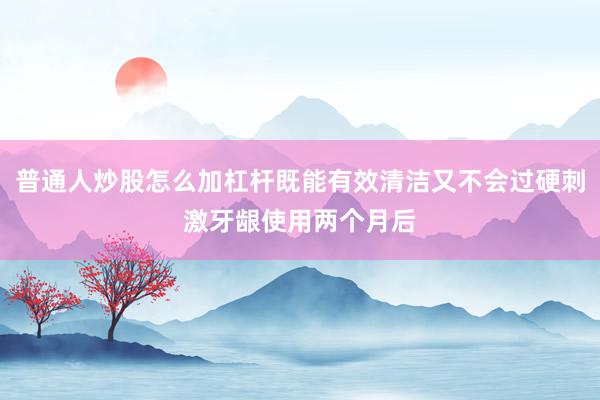 普通人炒股怎么加杠杆既能有效清洁又不会过硬刺激牙龈使用两个月后