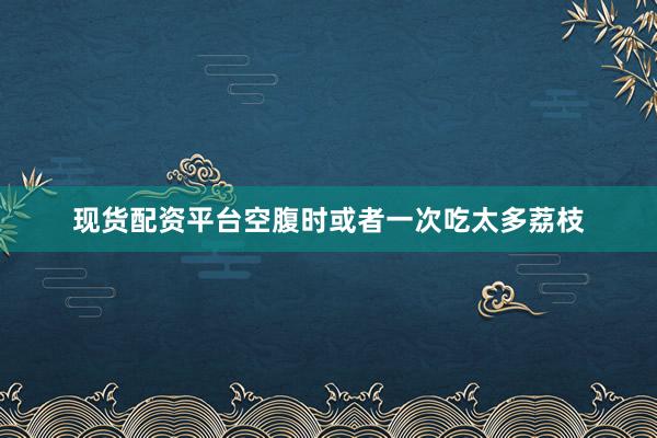 现货配资平台空腹时或者一次吃太多荔枝