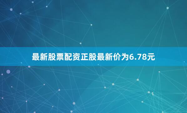 最新股票配资正股最新价为6.78元