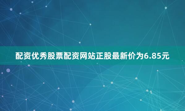 配资优秀股票配资网站正股最新价为6.85元