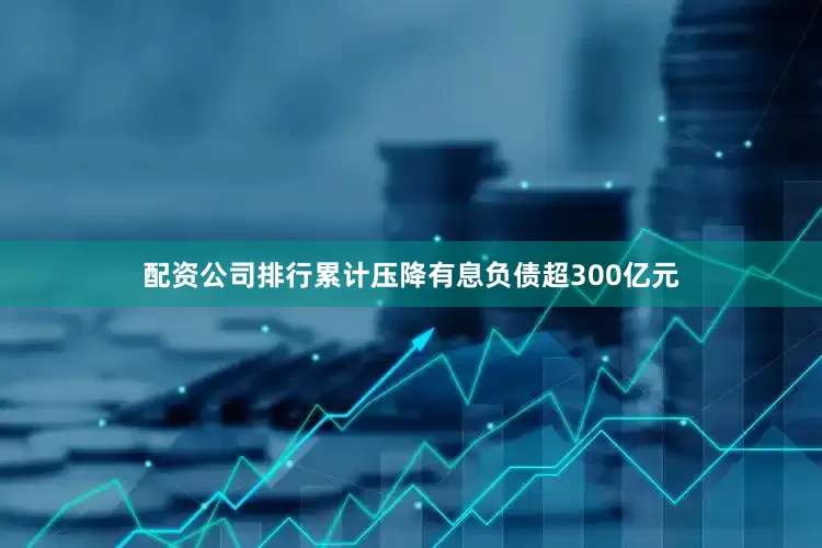 配资公司排行累计压降有息负债超300亿元