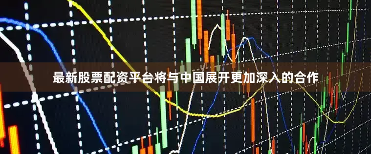 最新股票配资平台将与中国展开更加深入的合作
