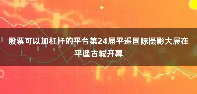 股票可以加杠杆的平台第24届平遥国际摄影大展在平遥古城开幕