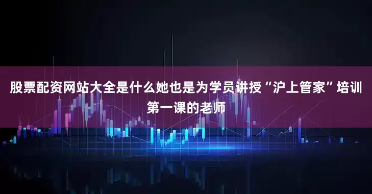 股票配资网站大全是什么她也是为学员讲授“沪上管家”培训第一课的老师