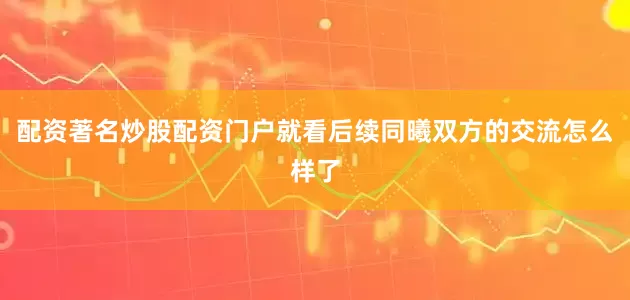 配资著名炒股配资门户就看后续同曦双方的交流怎么样了