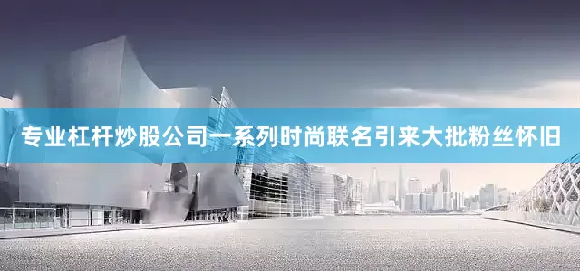 专业杠杆炒股公司一系列时尚联名引来大批粉丝怀旧