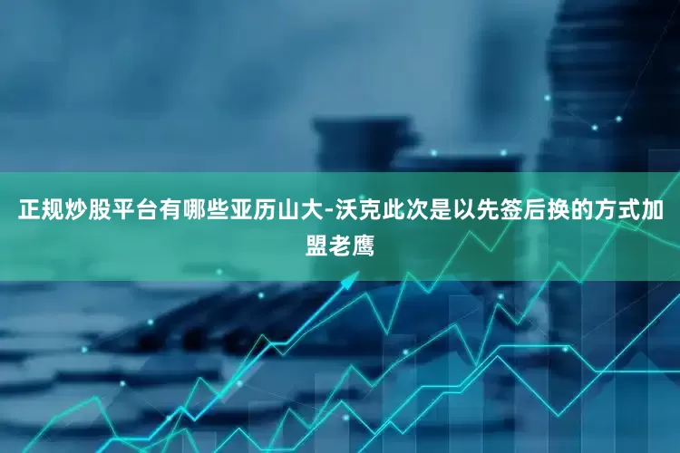 正规炒股平台有哪些亚历山大-沃克此次是以先签后换的方式加盟老鹰