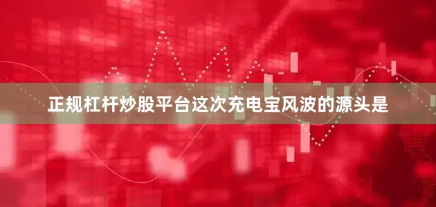 正规杠杆炒股平台这次充电宝风波的源头是