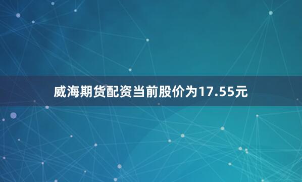 威海期货配资当前股价为17.55元