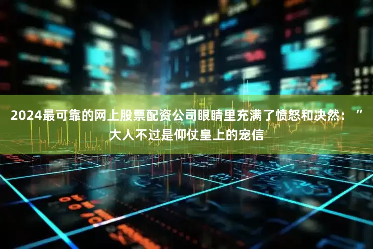 2024最可靠的网上股票配资公司眼睛里充满了愤怒和决然：“大人不过是仰仗皇上的宠信