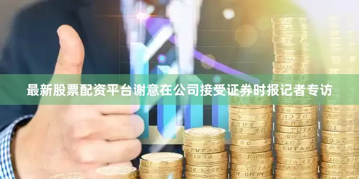 最新股票配资平台谢意在公司接受证券时报记者专访