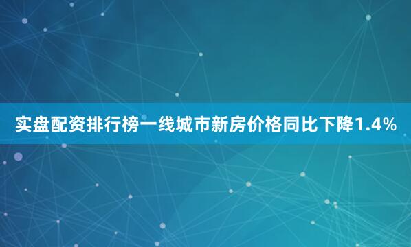 实盘配资排行榜一线城市新房价格同比下降1.4%