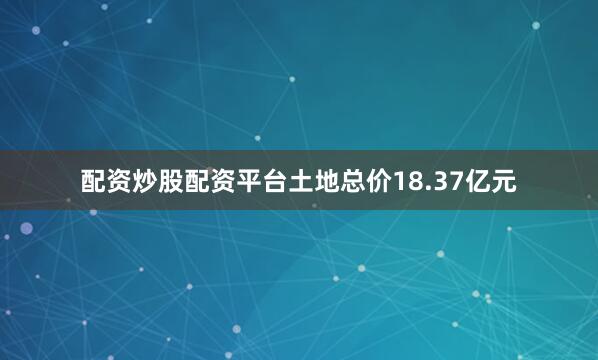 配资炒股配资平台土地总价18.37亿元