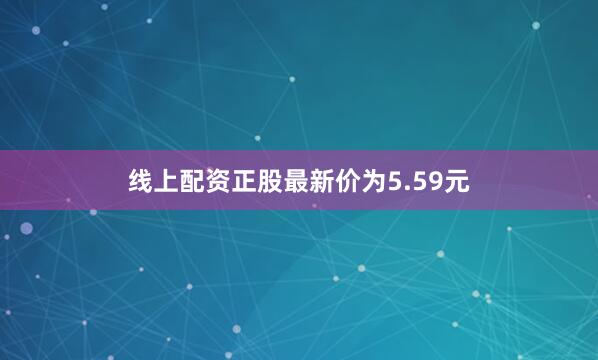 线上配资正股最新价为5.59元