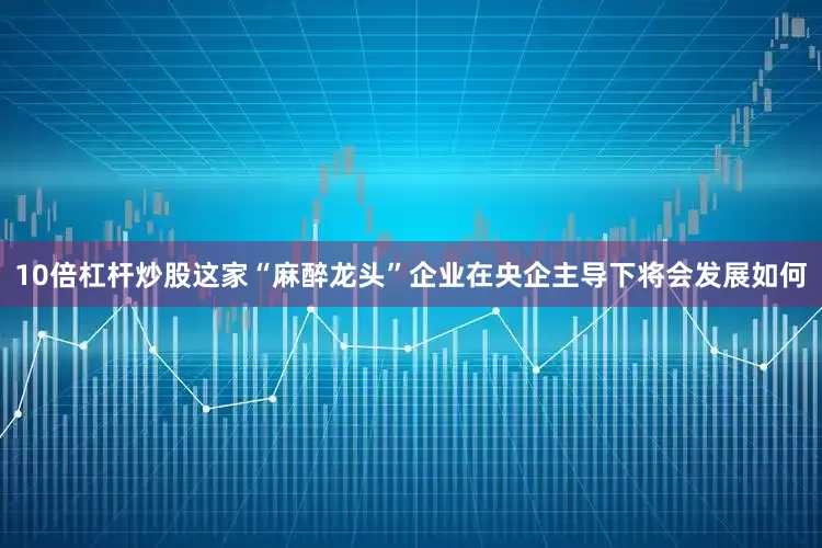 10倍杠杆炒股这家“麻醉龙头”企业在央企主导下将会发展如何