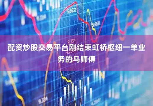 配资炒股交易平台刚结束虹桥枢纽一单业务的马师傅