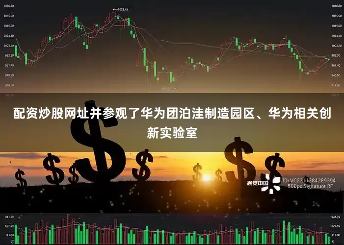 配资炒股网址并参观了华为团泊洼制造园区、华为相关创新实验室