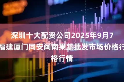 深圳十大配资公司2025年9月7日福建厦门同安闽南果蔬批发市场价格行情