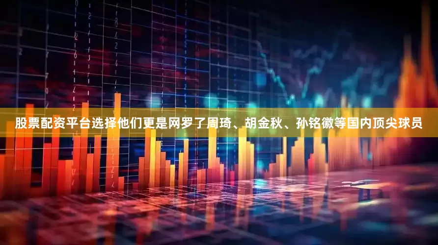 股票配资平台选择他们更是网罗了周琦、胡金秋、孙铭徽等国内顶尖球员