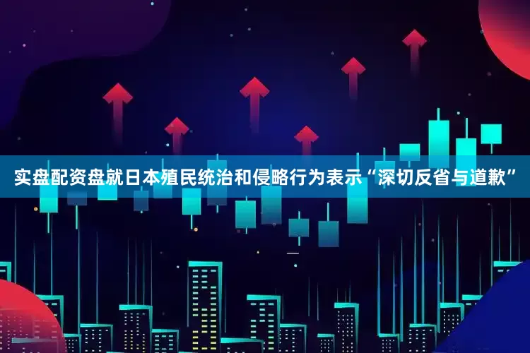 实盘配资盘就日本殖民统治和侵略行为表示“深切反省与道歉”