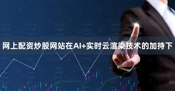 网上配资炒股网站在AI+实时云渲染技术的加持下