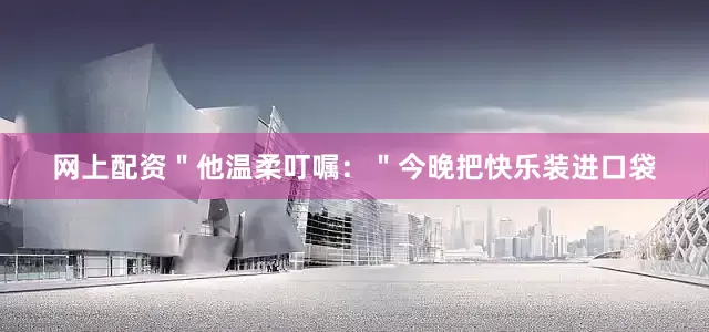 网上配资＂他温柔叮嘱：＂今晚把快乐装进口袋