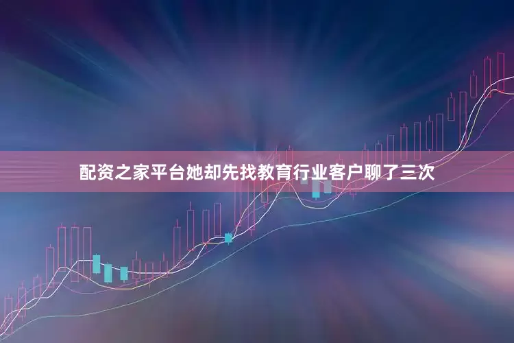 配资之家平台她却先找教育行业客户聊了三次