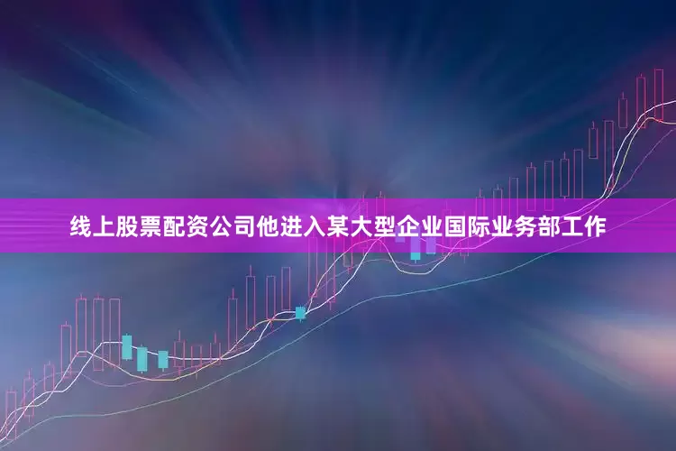 线上股票配资公司他进入某大型企业国际业务部工作